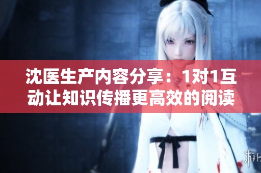 沈医生产内容分享：1对1互动让知识传播更高效的阅读体验