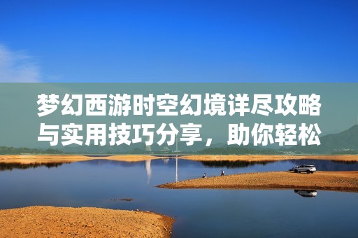 梦幻西游时空幻境详尽攻略与实用技巧分享，助你轻松畅游游戏世界