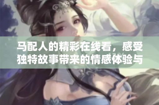 马配人的精彩在线看，感受独特故事带来的情感体验与视听享受