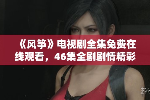 《风筝》电视剧全集免费在线观看，46集全剧剧情精彩回顾与探讨