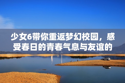少女6带你重返梦幻校园，感受春日的青春气息与友谊的温暖
