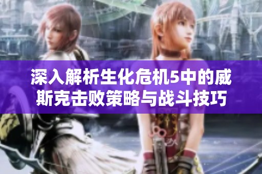深入解析生化危机5中的威斯克击败策略与战斗技巧