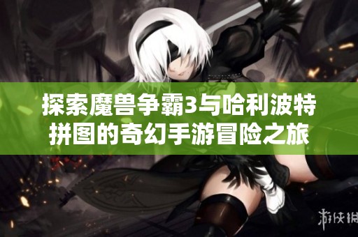 探索魔兽争霸3与哈利波特拼图的奇幻手游冒险之旅