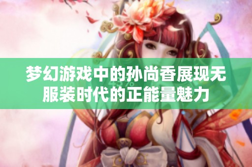 梦幻游戏中的孙尚香展现无服装时代的正能量魅力