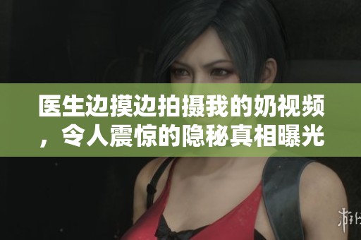 医生边摸边拍摄我的奶视频，令人震惊的隐秘真相曝光