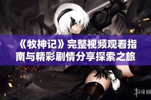 《牧神记》完整视频观看指南与精彩剧情分享探索之旅