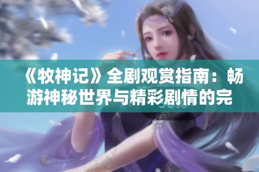 《牧神记》全剧观赏指南：畅游神秘世界与精彩剧情的完美结合