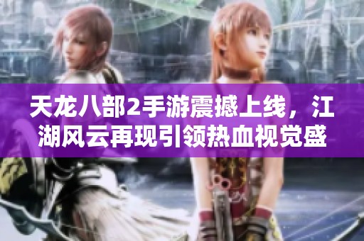 天龙八部2手游震撼上线，江湖风云再现引领热血视觉盛宴