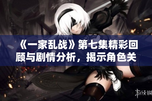 《一家乱战》第七集精彩回顾与剧情分析，揭示角色关系的复杂变化