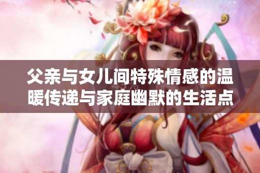 父亲与女儿间特殊情感的温暖传递与家庭幽默的生活点滴