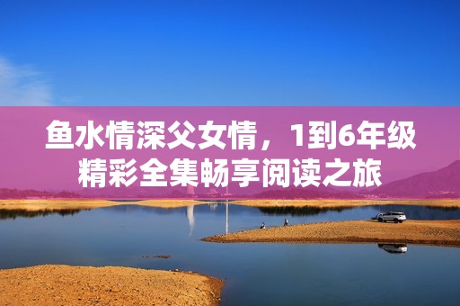 鱼水情深父女情，1到6年级精彩全集畅享阅读之旅