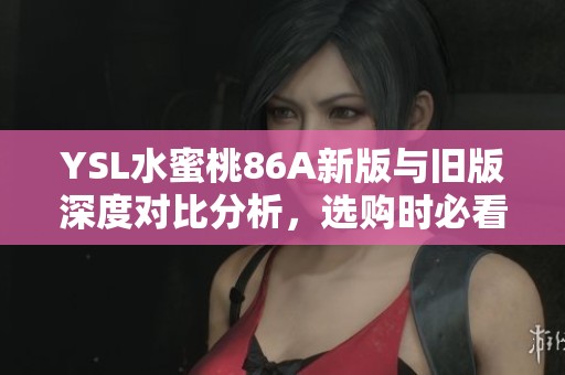 YSL水蜜桃86A新版与旧版深度对比分析，选购时必看要点揭秘