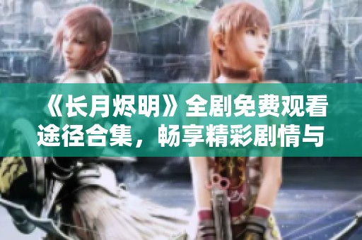 《长月烬明》全剧免费观看途径合集，畅享精彩剧情与人物魅力