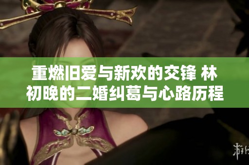 重燃旧爱与新欢的交锋 林初晚的二婚纠葛与心路历程