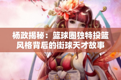 杨政揭秘：篮球圈独特投篮风格背后的街球天才故事