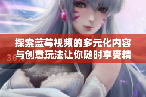 探索蓝莓视频的多元化内容与创意玩法让你随时享受精彩视听体验