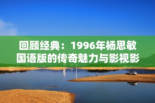 回顾经典：1996年杨思敏国语版的传奇魅力与影视影响力分析
