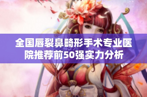 全国唇裂鼻畸形手术专业医院推荐前50强实力分析
