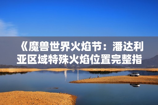 《魔兽世界火焰节：潘达利亚区域特殊火焰位置完整指南》