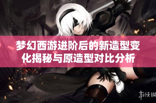 梦幻西游进阶后的新造型变化揭秘与原造型对比分析
