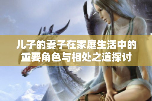 儿子的妻子在家庭生活中的重要角色与相处之道探讨