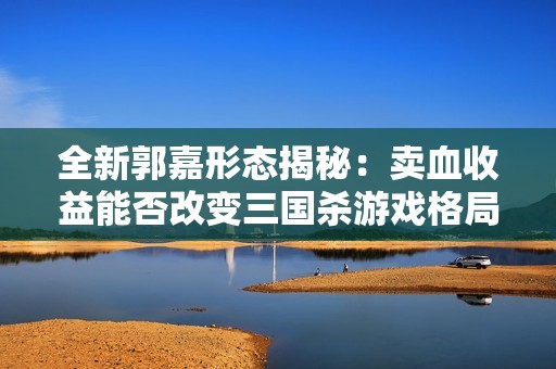 全新郭嘉形态揭秘：卖血收益能否改变三国杀游戏格局？