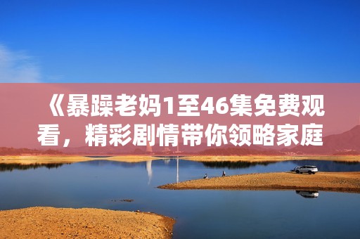 《暴躁老妈1至46集免费观看，精彩剧情带你领略家庭幽默与温情》