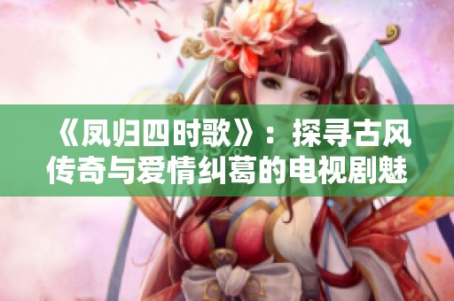 《凤归四时歌》：探寻古风传奇与爱情纠葛的电视剧魅力