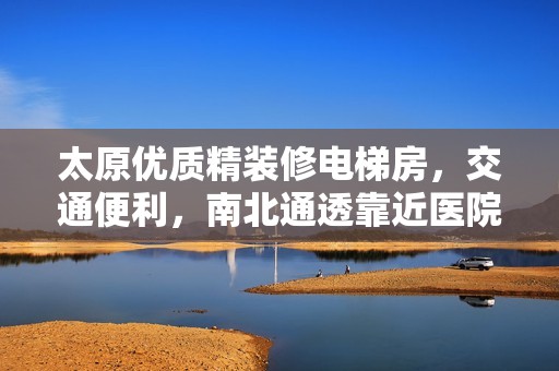 太原优质精装修电梯房，交通便利，南北通透靠近医院商圈生活新选择