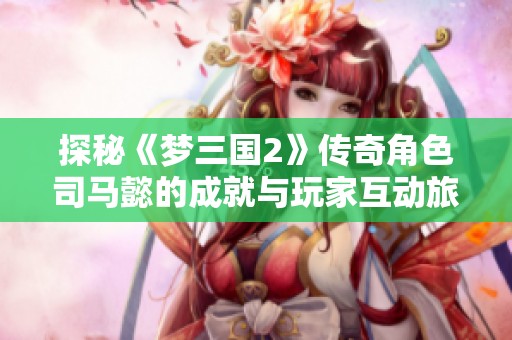 探秘《梦三国2》传奇角色司马懿的成就与玩家互动旅程