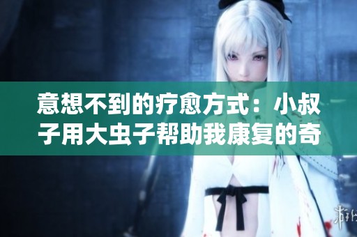意想不到的疗愈方式：小叔子用大虫子帮助我康复的奇幻经历