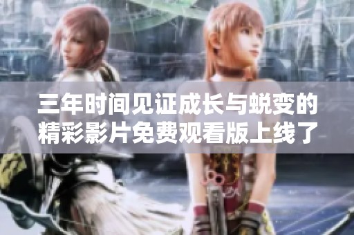 三年时间见证成长与蜕变的精彩影片免费观看版上线了