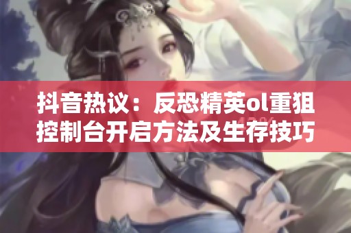 抖音热议：反恐精英ol重狙控制台开启方法及生存技巧探讨