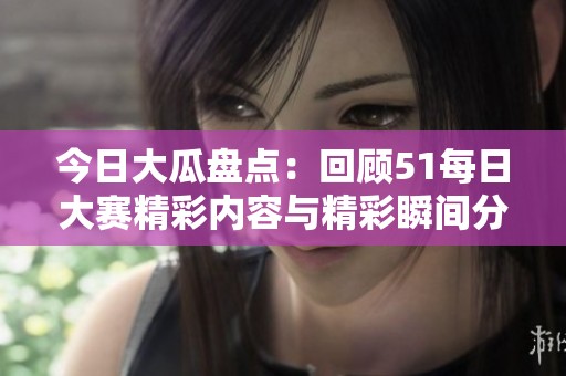 今日大瓜盘点：回顾51每日大赛精彩内容与精彩瞬间分享
