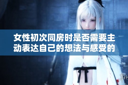 女性初次同房时是否需要主动表达自己的想法与感受的探讨。