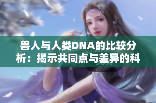 兽人与人类DNA的比较分析：揭示共同点与差异的科学探索