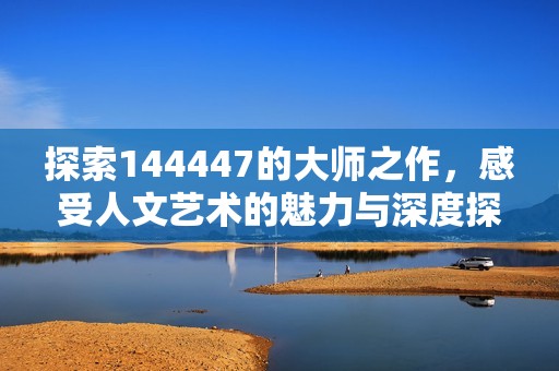 探索144447的大师之作，感受人文艺术的魅力与深度探讨