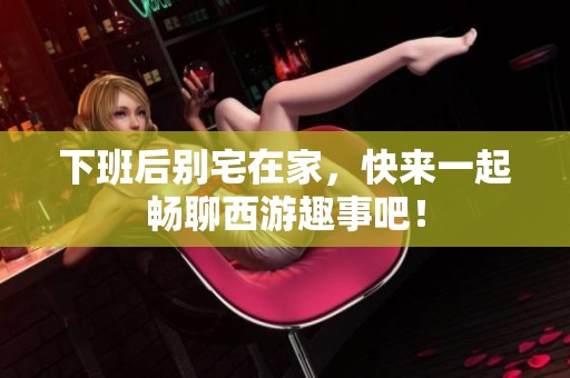 下班后别宅在家，快来一起畅聊西游趣事吧！