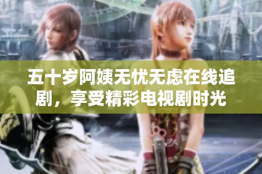 五十岁阿姨无忧无虑在线追剧，享受精彩电视剧时光