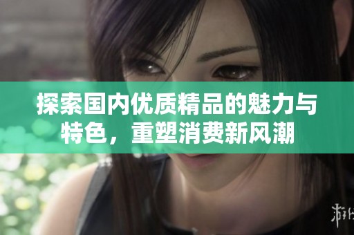 探索国内优质精品的魅力与特色，重塑消费新风潮