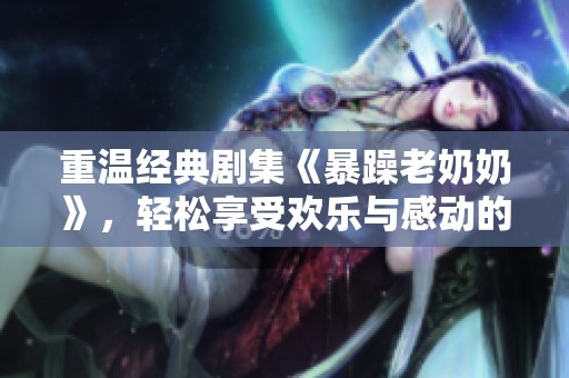 重温经典剧集《暴躁老奶奶》，轻松享受欢乐与感动的观影体验