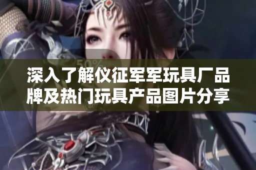 深入了解仪征军军玩具厂品牌及热门玩具产品图片分享