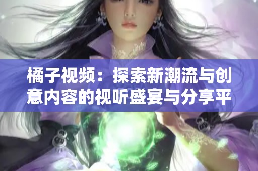 橘子视频：探索新潮流与创意内容的视听盛宴与分享平台