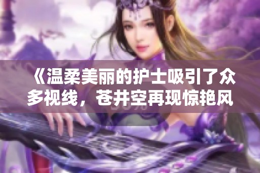 《温柔美丽的护士吸引了众多视线，苍井空再现惊艳风采》