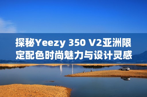 探秘Yeezy 350 V2亚洲限定配色时尚魅力与设计灵感