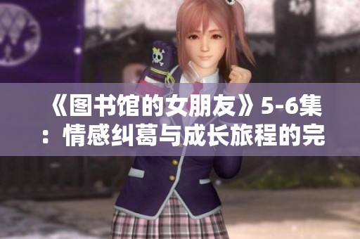 《图书馆的女朋友》5-6集：情感纠葛与成长旅程的完美交融