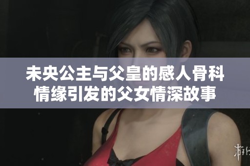 未央公主与父皇的感人骨科情缘引发的父女情深故事