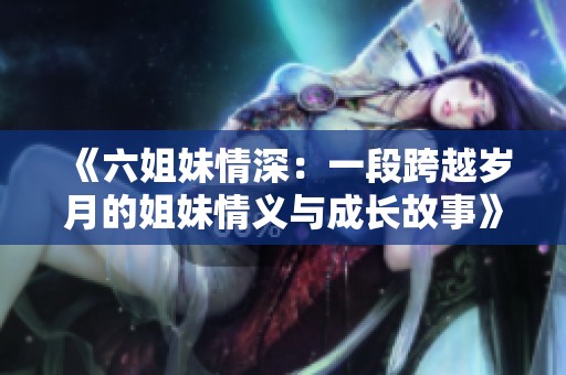 《六姐妹情深：一段跨越岁月的姐妹情义与成长故事》