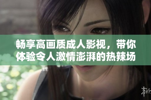 畅享高画质成人影视，带你体验令人激情澎湃的热辣场景与刺激内容
