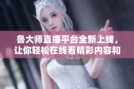 鲁大师直播平台全新上线，让你轻松在线看精彩内容和实时互动交流
